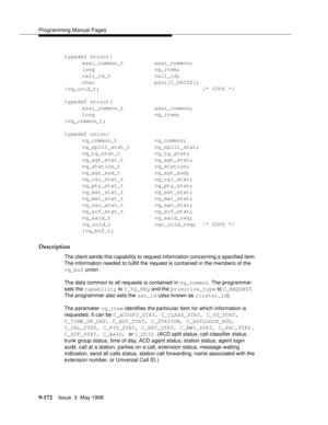 Page 394Programming Manual Pages
9-172Issue  3  May 1998 
typedef struct{
asai_common_t asai_common;
long vq_item;
call_id_t call_id;
char pool[C_DATSZ];
}vq_ucid_t;                                /* 63V6 */
typedef struct{
asai_common_t asai_common;
long vq_item;
}vq_common_t;
typedef union{
vq_common_t vq_common;
vq_split_stat_t vq_split_stat;
vq_tg_stat_t vq_tg_stat;
vq_agt_stat_t vq_agt_stat;
vq_station_t vq_station;
vq_agt_aud_t vq_agt_aud;
vq_cal_stat_t vq_cal_stat;
vq_pty_stat_t vq_pty_stat;
vq_ext_stat_t...