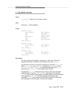 Page 397Programming Manual Pages
Issue  3  May 1998
9-175
C_VQ_RESP (3ASAI)
Name
C_VQ_RESP — Respond to a value query request
Ty p e
Continuing — Unacknowledged
Usage
typedef struct{
asai_common_t asai_common;
long vqr_item;
char *agtext_list;
plan_type_t agtext_type;
long num_ext;
char pool[C_DATSZ];
}vqr_agtaud_t;
typedef struct{
asai_common_t asai_common;
long vqr_item;
}vqr_common_t;
typedef union{
vqr_common_t vqr_common;
vqr_agtaud_t vqr_agtaud;
}vqr_buf_t;
Description
The client receives this capability...