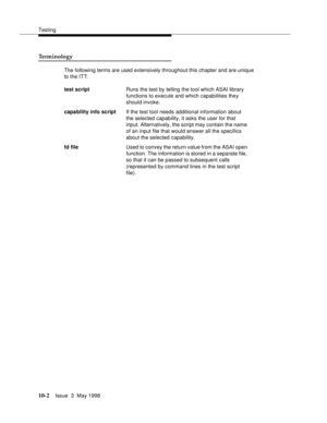 Page 400Testing
10-2Issue  3  May 1998 
Terminology
The following terms are used extensively throughout this chapter and are unique 
to the ITT:
test script Runs the test by telling the tool which ASAI library 
functions to execute and which capabilities they 
should invoke.
capability info scriptIf the test tool needs additional information about 
the selected capability, it asks the user for that 
input. Alternatively, the script may contain the name 
of an input file that would answer all the specifics 
about...