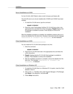 Page 41Installation
Issue  3  May 1998
1-15
Server Installation on UNIX 
For the CV/LAN, UNIX Platform refers to both Unixware and Solaris x86.
The CV/LAN server can only be installed after CVISDN and CVASAI have been 
installed. 
1. To install the CV/LAN server, type the command:
pkgadd -d diskette1
2. Place the Lucent Technologies CallVisor PC CV/LAN Server disk in the 
appropriate drive and follow the online instructions. Pkgadd displays that 
the package is available to process. Press   to continue the...