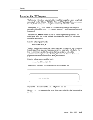 Page 401Testing
Issue  3  May 1998
10-3
Executing the ITT Program 
The following instructions assume that the installation steps have been completed 
successfully for the CallVisor PC ISDN, ASAI and ITT packages. Run asai_test 
to verify that the link(s) are working between the adjunct and the ECS.
The program, asai_test, sends an ASAI heartbeat and waits for a reply on 
each administered link. asai_test reports success if a positive acknowledgment 
is received.
The command, mkclid, creates cluster id, file...