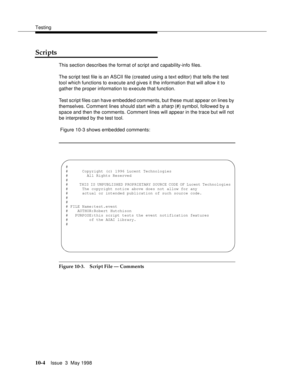 Page 402Testing
10-4Issue  3  May 1998 
Scripts 
This section describes the format of script and capability-info files.
The script test file is an ASCII file (created using a text editor) that tells the test 
tool which functions to execute and gives it the information that will allow it to 
gather the proper information to execute that function.
Test script files can have embedded comments, but these must appear on lines by 
themselves. Comment lines should start with a 
sharp (#) symbol, followed by a 
space...