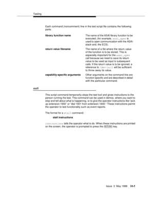 Page 403Testing
Issue  3  May 1998
10-5
Each command (noncomment) line in the test script file contains the following 
parts:
stall 
This script command temporarily stops the test tool and gives instructions to the 
person running the test. This command can be used in demos, where you want to 
stop and tell about what is happening, or to give the operator instructions like “pick 
up extension 1600” or “dial 1601 from extension 1600.” These instructions permit 
the operator to test functionality such as event...