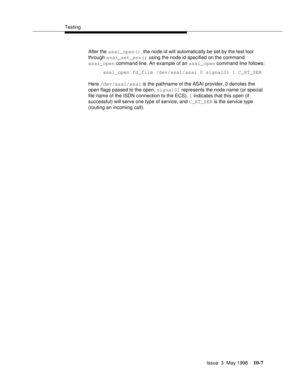 Page 405Testing
Issue  3  May 1998
10-7
After the asai_open(), the node id will automatically be set by the test tool 
through asai_set_env() using the node id specified on the command
asai_open command line. An example of an asai_open command line follows:
asai_open fd_file /dev/asai/asai 0 signal01 1 C_RT_SER
Here /dev/asai/asai is the pathname of the ASAI provider, 0 denotes the 
open flags passed to the open, signal01 represents the node name (or special 
file name of the ISDN connection to the ECS), 1...