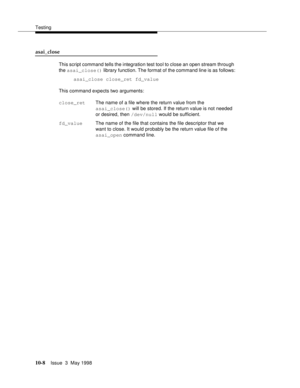 Page 406Testing
10-8Issue  3  May 1998 
asai_close 
This script command tells the integration test tool to close an open stream through 
the asai_close() library function. The format of the command line is as follows:
asai_close close_ret fd_value
This command expects two arguments:
close_retThe name of a file where the return value from the 
asai_close() will be stored. If the return value is not needed 
or desired, then /dev/null would be sufficient.
fd_valueThe name of the file that contains the file...