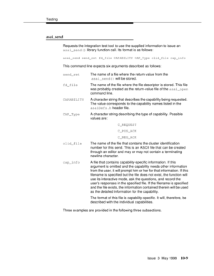 Page 407Testing
Issue  3  May 1998
10-9
asai_send 
Requests the integration test tool to use the supplied information to issue an 
asai_send() library function call. Its format is as follows:
asai_send send_ret fd_file CAPABILITY CAP_Type clid_file cap_info
This command line expects six arguments described as follows:
Three examples are provided in the following three subsections. send_retThe name of a file where the return value from the
 asai_send() will be stored.
fd_file The name of the file where the file...