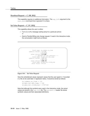 Page 408Testing
10-10Issue  3  May 1998 
Heartbeat Request — C_HB_REQ 
This capability requires no additional information. The cap_info argument to the 
asai_send command line is ignored if it is there.
Set Value Request — C_SV_REQ 
This capability allows the user to either:
— Turn on or off a message waiting lamp for a particular phone 
or
— Send a Flexible Billing rate change request. If used in the interactive mode, 
the conversation might look as follows:
Figure 10-4. Set Value Request 
Here the emboldened...