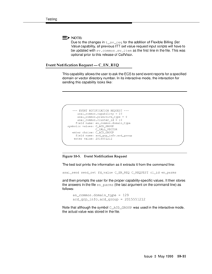 Page 409Testing
Issue  3  May 1998
10-11
NOTE:
Due to the changes in t_sv_req for the addition of Flexible Billing Set 
Val ue capability, all previous ITT set value request input scripts will have to 
be updated with sv.common.sv_item as the first line in the file. This was 
optional prior to this release of CallVisor.
Event Notification Request — C_EN_REQ 
This capability allows the user to ask the ECS to send event reports for a specified 
domain or vector directory number. In its interactive mode, the...