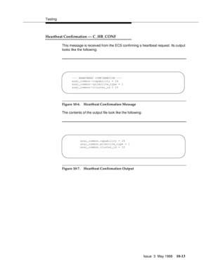 Page 411Testing
Issue  3  May 1998
10-13
Heartbeat Confirmation — C_HB_CONF 
This message is received from the ECS confirming a heartbeat request. Its output 
looks like the following:
:
Figure 10-6. Heartbeat Confirmation Message
The contents of the output file look like the following:
Figure 10-7. Heartbeat Confirmation Output
--- HEARTBEAT CONFIRMATION ---
asai_common->capability = 24
asai_common->primitive_type = 1
asai_common->cluster_id = 10
asai_common.capability = 24
asai_common.primitive_type = 1...