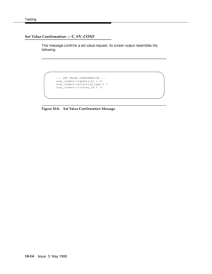 Page 412Testing
10-14Issue  3  May 1998 
Set Value Confirmation — C_SV_CONF 
This message confirms a set value request. Its screen output resembles the 
following:
Figure 10-8. Set Value Confirmation Message
--- SET VALUE CONFIRMATION ---
asai_common->capability = 31
asai_common->primitive_type = 1
asai_common->cluster_id = 10 