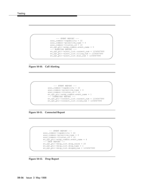 Page 414Testing
10-16Issue  3  May 1998 
Figure 10-10. Call Alerting
Figure 10-11. Connected Report
Figure 10-12. Drop Report
--- EVENT REPORT ---
asai_common->capability = 22
asai_common->primitive_type = 0
asai_common->cluster_id = 10
ev_rpt_ptr->erep_common.event_name = 0
--- ALERTING REPORT ---
ev_rpt_ptr->alert_list.connect_num = 1234567890
ev_rpt_ptr->alert_list.clling_num = 1234567890
ev_rpt_ptr->alert_list.dial_num = 1234567890
--- EVENT REPORT ---
asai_common->capability = 22
asai_common->primitive_type...