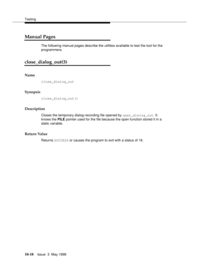 Page 416Testing
10-18Issue  3  May 1998 
Manual Pages
The following manual pages describe the utilities available to test the tool for the 
programmers.
close_dialog_out(3) 
Name
close_dialog_out
Synopsis
close_dialog_out()
Description
Closes the temporary dialog-recording file opened by open_dialog_out. It 
knows the FILE pointer used for the file because the open function stored it in a 
static variable.
Return Value
Returns SUCCESS or causes the program to exit with a status of 16. 