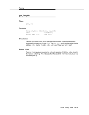 Page 417Testing
Issue  3  May 1998
10-19
get_long(3) 
Name
get_long
Synopsis
long get_long( fieldname, cap_info )
char                *fieldname;
struct cap_info     *cap_info;
Description
Obtains the current value of the specified field from the capability information 
structure if that value is of type long. The cap_info argument can either be the 
address of the start of the table or the address of the proper entry itself.
Return Value
Returns the long value requested or exits with a status of 19 if the value...