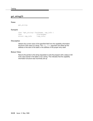 Page 418Testing
10-20Issue  3  May 1998 
get_string(3) 
Name
get_string
Synopsis
char *get_string( fieldname, cap_info )
char                *fieldname;
struct cap_info     *cap_info;
Description
Obtains the current value of the specified field from the capability information 
structure if that value is a string. The cap_info argument can either be the 
address of the start of the table or the address of the proper entry itself.
Return Value
Returns the pointer to the string requested or exits the program with a...