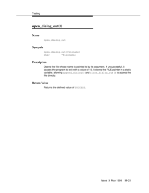 Page 419Testing
Issue  3  May 1998
10-21
open_dialog_out(3) 
Name
open_dialog_out
Synopsis
open_dialog_out(filename)
char        *filename;
Description
Opens the file whose name is pointed to by its argument. If unsuccessful, it 
causes the program to exit with a value of 15. It stores the FILE pointer in a static 
variable, allowing append_dialog() and close_dialog_out() to access the 
file directly.
Return Value
Returns the defined value of SUCCESS. 