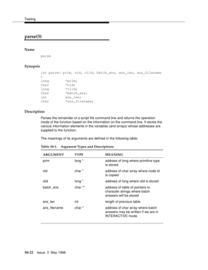 Page 420Testing
10-22Issue  3  May 1998 
parse(3) 
Name
parse
Synopsis
int parse( prim, nid, clid, batch_ans, ans_len, ans_filename 
)
long        *prim;
char        *nid;
long        *clid;
char        *batch_ans;
int         ans_len;
char        *ans_filename;
Description
Parses the remainder of a script file command line and returns the operation 
mode of the function based on the information on the command line. It stores the 
various information elements in the variables (and arrays) whose addresses are...