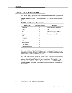 Page 43Installation
Issue  3  May 1998
1-17
DEFINITY ECS Administration
The DEFINITY ECS BRI line must be administered to establish ASAI connectivity 
between the DEFINITY ECS and the adjunct computer. Use the add station or 
change station command to administer the BRI line. Use the following table as a 
guide.
The Type, XID, Fixed TEI, TEI, MIM Support and CRV Length fields all must have 
the indicated required contents in order to match the built in administration of the 
IPCI board and CallVisor PC ASAI...