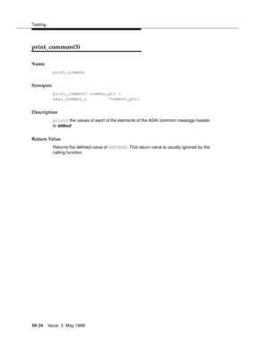 Page 422Testing
10-24Issue  3  May 1998 
print_common(3) 
Name
print_common
Synopsis
print_common( common_ptr )
asai_common_t        *common_ptr;
Description
printf the values of each of the elements of the ASAI common message header 
to 
stdout.
Return Value
Returns the defined value of SUCCESS. This return value is usually ignored by the 
calling function. 