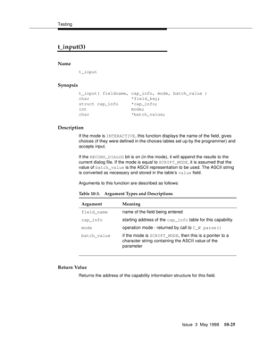 Page 423Testing
Issue  3  May 1998
10-25
t_input(3) 
Name
t_input
Synopsis
t_input( fieldname, cap_info, mode, batch_value )
char                *field_key;
struct cap_info     *cap_info;
int                 mode;
char                *batch_value;
Description
If the mode is INTERACTIVE, this function displays the name of the field, gives 
choices (if they were defined in the choices tables set up by the programmer) and 
accepts input. 
If the RECORD_DIALOG bit is on (in the mode), it will append the results to...