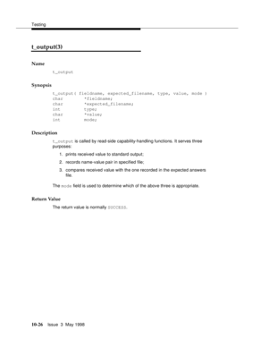 Page 424Testing
10-26Issue  3  May 1998 
t_output(3) 
Name
t_output
Synopsis
t_output( fieldname, expected_filename, type, value, mode )
char        *fieldname;
char        *expected_filename;
int         type;
char        *value;
int         mode;
Description
t_output is called by read-side capability-handling functions. It serves three 
purposes:
1. prints received value to standard output;
2. records name-value pair in specified file; 
3. compares received value with the one recorded in the expected answers...