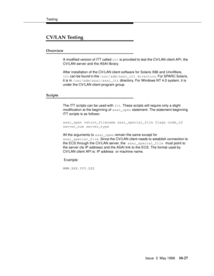 Page 425Testing
Issue  3  May 1998
10-27
CV/LAN Testing
Overview
A modified version of ITT called itt is provided to test the CV/LAN client API, the 
CV/LAN server and the ASAI library. 
After installation of the CV/LAN client software for Solaris X86 and UnixWare, 
itt can be found in the /usr/adm/asai_itt directory. For SPARC Solaris, 
it is in /usr/adm/asai/asai_itt directory. For Windows NT 4.0 system, it is 
under the CV/LAN client program group.
Scripts 
The ITT scripts can be used with itt. These scripts...