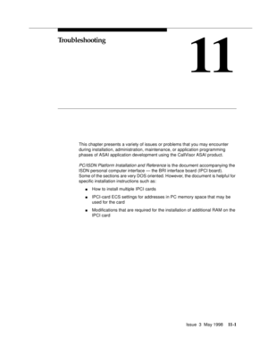 Page 427Issue  3  May 199811 - 1
11
Troubleshooting
This chapter presents a variety of issues or problems that you may encounter 
during installation, administration, maintenance, or application programming 
phases of ASAI application development using the CallVisor ASAI product.
PC/ISDN Platform Installation and Reference is the document accompanying the 
ISDN personal computer interface — the BRI interface board (IPCI board).  
Some of the sections are very DOS oriented. However, the document is helpful for...