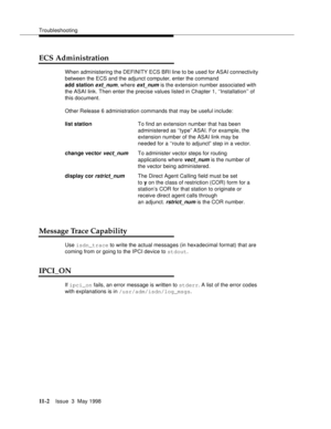 Page 428Troubleshooting
11 - 2Issue  3  May 1998 
ECS Administration
When administering the DEFINITY ECS BRI line to be used for ASAI connectivity 
between the ECS and the adjunct computer, enter the command
add station
 ext_num, where ext_num is the extension number associated with 
the ASAI link. Then enter the precise values listed in Chapter 1, ‘‘Installation’’ of 
this document.  
Other Release 6 administration commands that may be useful include:
Message Trace Capability
Use isdn_trace to write the actual...