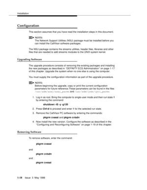 Page 44Installation
1-18Issue  3  May 1998 
Configuration
This section assumes that you have read the installation steps in this document.
NOTE:
The Network Support Utilities (NSU) package must be installed before you 
can install the CallVisor software packages.
The NSU package contains the streams utilities, header files, libraries and other 
files that are needed to add streams modules to the UNIX system kernel.
Upgrading Software
The upgrade procedure consists of removing the existing packages and...