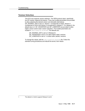 Page 431Troubleshooting
Issue  3  May 1998
11-5
Version Selection 
The ECS now supports version selection. The ISDN protocol stack, specifically 
the QP module, supports this feature. Three new tunable parameters are provided 
to allow selecting the desired version and allowable alternatives.
QP_DESIRED_VER is set to 3. Version 1 corresponds to G3V3, Version 2 
corresponds to G3V4 and Version 3 corresponds to release 6
1. For release 6, the 
default also is 3. QP_HIGHERVER and QP_LOWERVER are provided to allow...