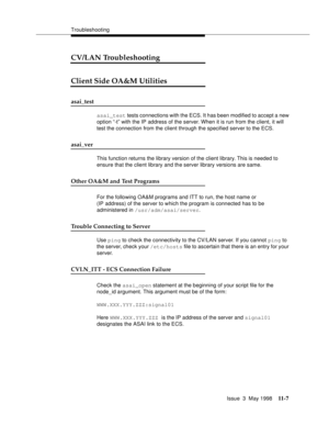 Page 433Troubleshooting
Issue  3  May 1998
11-7
CV/LAN Troubleshooting
Client Side OA&M Utilities 
asai_test 
asai_test tests connections with the ECS. It has been modified to accept a new 
option “-t” with the IP address of the server. When it is run from the client, it will 
test the connection from the client through the specified server to the ECS.
asai_ver 
This function returns the library version of the client library. This is needed to 
ensure that the client library and the server library versions are...