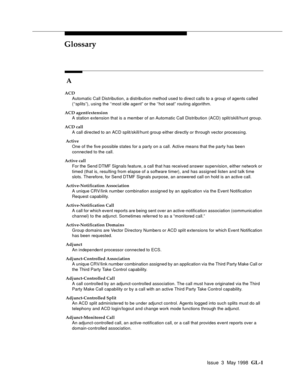 Page 437Issue  3  May 1998 GL-1 
GLGlossary
 A
ACD
Automatic Call Distribution, a distribution method used to direct calls to a group of agents called 
(‘‘splits”), using the ‘‘most idle agent” or the ‘‘hot seat” routing algorithm.
ACD agent/extension
A station extension that is a member of an Automatic Call Distribution (ACD) split/skill/hunt group.
ACD call
A call directed to an ACD split/skill/hunt group either directly or through vector processing.
 Active
One of the five possible states for a party on a...