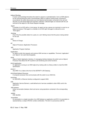 Page 438Glossary
GL-2 Issue  3  May 1998
Adjunct Routing
A vector command/step that allows the switch to request a route/destination, from an ASAI adjunct, 
for the call executing the vector command/step. When an adjunct routing vector command is 
encountered, the switch disconnects any tone detector/call prompter connected to the call and 
discards any dial-ahead digits that had been collected. Collected digits are retained with the call 
and sent to the adjunct in the Route Request message.
 Agent
A member of...