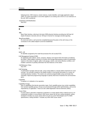 Page 439Glossary
Issue  3  May 1998  GL-3 
following terms: ASE instance, cluster instance, cluster identifier, and single application object 
(SAO). An active association is one which applies to an existing call on ECS or to an extension on 
the call. SAO is preferred.
 Automatic Call Distribution
See ACD.
B
 BRI
Basic Rate Interface, referring to the basic ISDN physical interface providing two 64K bps full 
duplex B (bearer) channels and one 16K bps D channel for message-oriented signaling.
 Busy/Unavailable...