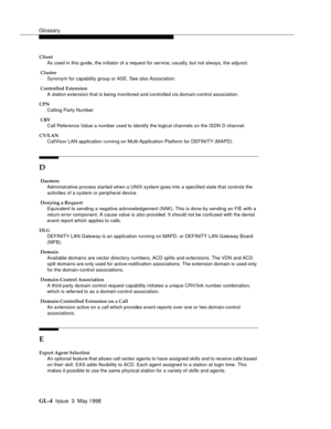 Page 440Glossary
GL-4 Issue  3  May 1998
Client
As used in this guide, the initiator of a request for service; usually, but not always, the adjunct.
 Cluster
Synonym for capability group or ASE. See also Association.
 Controlled Extension
A station extension that is being monitored and controlled via domain-control association.
CPN
Calling Party Number
 CRV
Call Reference Value a number used to identify the logical channels on the ISDN D channel.
CV/LAN
CallVisor LAN application running on Multi-Application...
