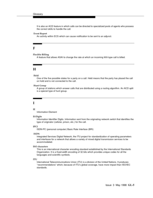 Page 441Glossary
Issue  3  May 1998  GL-5 
It is also an ACD feature in which calls can be directed to specialized pools of agents who possess 
the correct skills to handle the call.
 Event Report
An activity within ECS which can cause notification to be sent to an adjunct. 
F
Flexible Billing
A feature that allows ASAI to change the rate at which an incoming 900-type call is billed.
H
 Held
One of the five possible states for a party on a call. Held means that the party has placed the call 
on hold and is not...