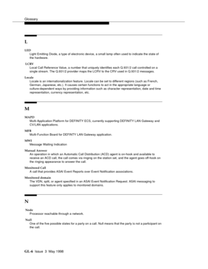 Page 442Glossary
GL-6 Issue  3  May 1998
L
LED
Light Emitting Diode, a type of electronic device, a small lamp often used to indicate the state of 
the hardware.
 LCRV
Local Call Reference Value, a number that uniquely identifies each Q.931/2 call controlled on a 
single stream. The Q.931/2 provider maps the LCRV to the CRV used in Q.931/2 messages.
Locale
Locale is an internationalization feature. Locale can be set to different regions (such as French,
German, Japanese, etc.). It causes certain functions to act...
