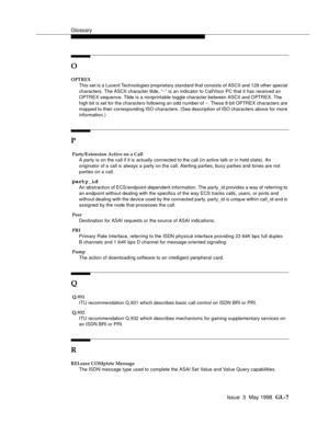 Page 443Glossary
Issue  3  May 1998  GL-7 
O
OPTREX
This set is a Lucent Technologies proprietary standard that consists of ASCII and 128 other special 
characters. The ASCII character tilde, “~” is an indicator to CallVisor PC that it has received an 
OPTREX sequence. Tilde is a nonprintable toggle character between ASCII and OPTREX. The 
high bit is set for the characters following an odd number of ~. These 8-bit OPTREX characters are 
mapped to their corresponding ISO characters. (See description of ISO...