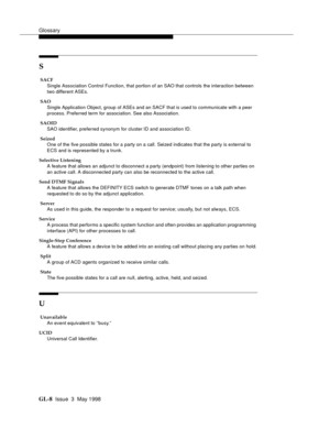 Page 444Glossary
GL-8 Issue  3  May 1998
S
 SACF
Single Association Control Function, that portion of an SAO that controls the interaction between 
two different ASEs. 
 SAO
Single Application Object, group of ASEs and an SACF that is used to communicate with a peer 
process. Preferred term for association. See also Association. 
 SAOID
SAO identifier, preferred synonym for cluster ID and association ID. 
 Seized
One of the five possible states for a party on a call. Seized indicates that the party is external...