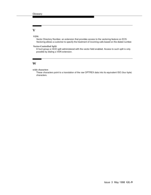 Page 445Glossary
Issue  3  May 1998  GL-9 
V
 VDN
Vector Directory Number, an extension that provides access to the vectoring feature on ECS.  
Vectoring allows a customer to specify the treatment of incoming calls based on the dialed number. 
 Vector-Controlled Split
A hunt group or ACD split administered with the vector field enabled. Access to such split is only 
possible by dialing a VDN extension. 
W
wide characters
These characters point to a translation of the raw OPTREX data into its equivalent ISO (four...