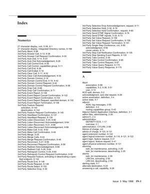 Page 447Issue  3  May 1998IN-1 
Index
Numerics
27 character display, xxiii, 5-39, A-1
27 character display, Integrated Directory names, 9-166
3rd Party Abort, 9-99
3rd Party Answer Call, 5-13, 9-28
3rd Party Answer Call Request Confirmation, 9-30
3rd Party Auto Dial, 5-14, 9-23
3rd Party Auto Dial Acknowledgement, 9-26
3rd Party Call Control End, 9-36
3rd Party Call Control, capabilities group, 5-11
3rd Party Call End, 9-36
3rd Party Call Ended, 5-16
3rd Party Clear Call, 5-17, 9-32
3rd Party Clear Call...