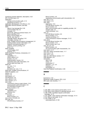 Page 448Index
IN-2  Issue  3  May 1998
answering machine detection, description, 5-23
API, CV/LAN client, 6-3
application
closing communication path, 4-13
specifying as server, 4-7
application development, CV/LAN, 6-1, 9-2
application Service Element, see ASE
ASAI
adjunct, log message file, 2-55
communication file, 2-6
concepts, 3-3
device file, setting up protocol stack, 2-9
library identifiers, 8-5
library manual pages, 9-1
log file, asai_log, 2-2
message stream, decoding, 2-18
messages, tracing, 2-27
ports,...