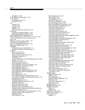 Page 449Index
Issue  3  May 1998IN-3 
description, 9-165
C_VQ_REQ, associated items, 9-173
C_VQ_RESP
associated items, 9-176
description, 9-176
call
answer, 9-28
auto dial, 9-23
classifier, 5-23
definition, 3-4
requiring supervisory assistance, 5-23
call feature
activating a specified endpoint, 9-142
deactivating specified endpoint, 9-142
Call Forwarding feature, requesting, 5-41
Call ID, Universal, xxii, 5-39, 5-45, 8-2, 8-10, 9-27, 9-47, 
9-50, 9-93, 9-96, 9-118, 9-151, 9-166, 9-174
call_id, 8-5
CallVisor PC...