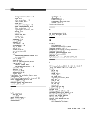 Page 451Index
Issue  3  May 1998IN-5 
alerting extension number, 9-116
call id, 9-116
called number type, 9-116
calling number, 9-116
cause, 9-116
connection number type, 9-116
dialed number extension, 9-116
dialed number type, 9-117
originating line information, 9-117
party id, 9-116
pool, 9-118
protocol field, 9-117
trunk id, 9-117
user data, 9-117
answer list, 9-120
busy list, 9-123
capability, 5-7
collected list, 9-118
connected list, 9-119
drop list, 9-122
hold list, 9-121
initiating list, 9-121
item...