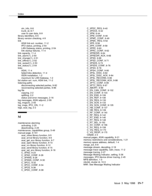 Page 453Index
Issue  3  May 1998IN-7 
stn_info, 8-8
trunk_id, 8-7
user to user data, 8-9
library identifiers, 8-5
library version checking, 4-9
link
ASAI link ext. number, 11-2
IPCI status, printing, 2-54
LAN Gateway status, printing, 2-54
link startup failures, 11-4
link capacity, 11-4
link_alarm(1), 2-50
link_change(1), 2-51
link_offline(1), 2-52
link_restart(1), 2-53
link_status(1), 2-54
links
ASAI, 11-4
failed links detection, 11-4
ISDN installation, 1-2
maximum for LAN Gateway, 1-2
list station ext. num,...