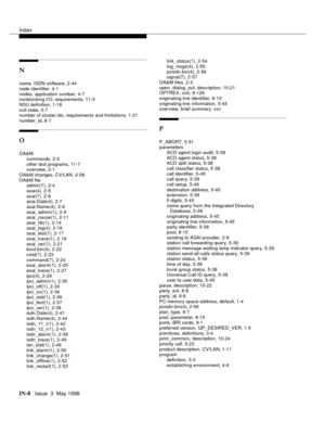 Page 454Index
IN-8  Issue  3  May 1998
N
name, ISDN software, 2-44
node identifier, 4-1
nodes, application number, 4-7
nonblocking I/O, requirements, 11-3
NSU definition, 1-18
null state, 5-7
number of cluster ids, requirements and limitations, 1-21
number_id, 8-7
O
OA&M
commands, 2-3
other test programs, 11-7
overview, 2-1
OA&M changes, CV/LAN, 2-58
OA&M file
admin(7), 2-4
asai(4), 2-5
asai(7), 2-6
asai.Date(4), 2-7
asai.Name(4), 2-8
asai_admin(1), 2-9
asai_cause(1), 2-11
asai_hb(1), 2-14
asai_log(4), 2-16...