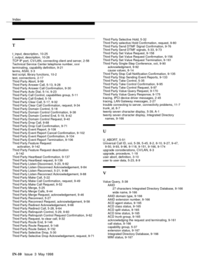 Page 456Index
IN-10  Issue  3  May 1998
T
t_input, description, 10-25
t_output, description, 10-26
TCP IP port, CV/LAN, connecting client and server, 2-58
Technical Service Center telephone number, xxvi
terminating, capability definition, 9-21
terms, ASAI, 3-3
test script, library functions, 10-2
test, connections, 2-17
Third Party Abort, 9-99
Third Party Answer Call, 5-13, 9-28
Third Party Answer Call Confirmation, 9-30
Third Party Auto Dial, 5-14, 9-23
Third Party Call Control, capabilities group, 5-11
Third...