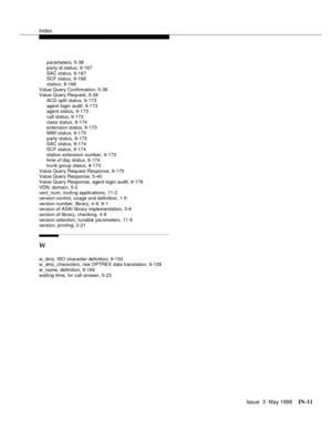 Page 457Index
Issue  3  May 1998IN-11 
parameters, 5-38
party id status, 9-167
SAC status, 9-167
SCF status, 9-168
station, 9-168
Value Query Confirmation, 5-38
Value Query Request, 5-38
ACD split status, 9-173
agent login audit, 9-173
agent status, 9-173
call status, 9-173
class status, 9-174
extension status, 9-173
MWI status, 9-173
party status, 9-173
SAC status, 9-174
SCF status, 9-174
station extension number, 9-173
time of day status, 9-174
trunk group status, 9-173
Value Query Request Response, 9-175...