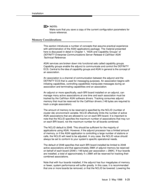 Page 47Installation
Issue  3  May 1998
1-21
NOTE:
Make sure that you save a copy of the current configuration parameters for 
future reference.
Memory Considerations
This section introduces a number of concepts that assume practical experience 
with administration of the ASAI applications package. The material presented 
here is discussed in detail in Chapter 1, “ASAI and Capability Groups” of 
DEFINITY Enterprise Communications Server Release 6 CallVisor ASAI 
Technical Reference.
ASAI services are broken down...