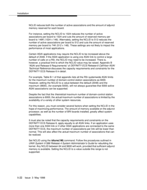 Page 48Installation
1-22Issue  3  May 1998 
NCLID reduces both the number of active associations and the amount of adjunct 
memory reserved for each board.
For instance, setting the NCLID to 1024 reduces the number of active 
associations per board to 1024 and cuts the amount of reserved memory per 
board to 148K (1024 x 148). Alternately, setting the NCLID to 512 reduces the 
number of active associations per board to 512 and cuts the amount of reserved 
memory per board to 74K (512 x 148). These settings are...