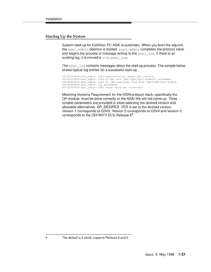 Page 49Installation
Issue  3  May 1998
1-23
Starting Up the System
System start-up for CallVisor PC ASAI is automatic. When you boot the adjunct, 
the asai_admin daemon is started. asai_admin completes the protocol stack 
and begins the process of message writing to the asai_log. If there is an 
existing log, it is moved to old_asai_log.
The asai_log contains messages about the start-up process. The sample below 
shows typical log entries for a successful start-up.
910318165042:asai_admin: ASAI administration...